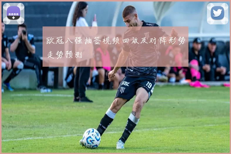 欧冠八强抽签视频回放及对阵形势走势预测